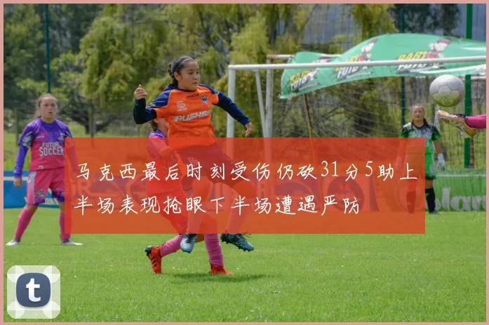 马克西最后时刻受伤仍砍31分5助上半场表现抢眼下半场遭遇严防
