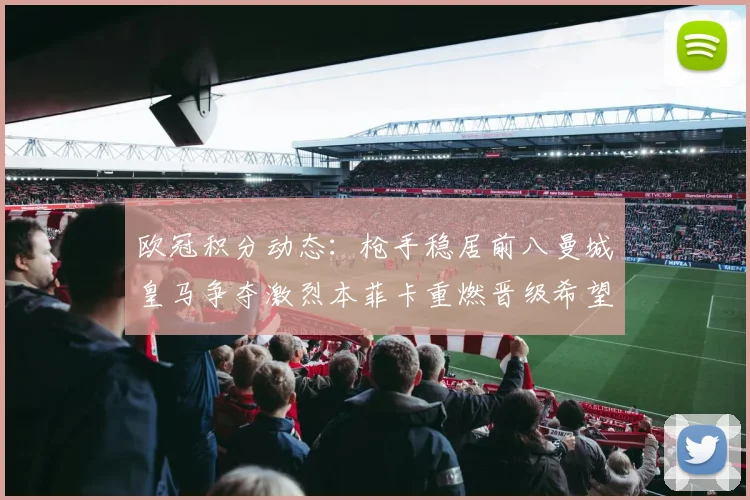 欧冠积分动态：枪手稳居前八曼城皇马争夺激烈本菲卡重燃晋级希望