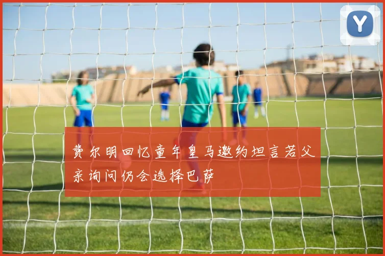 费尔明回忆童年皇马邀约坦言若父亲询问仍会选择巴萨