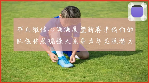 邓利维信心满满展望新赛季我们的队伍将展现强大竞争力与无限潜力