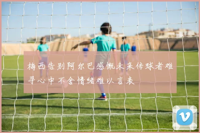 梅西告别阿尔巴感慨未来传球者难寻心中不舍情绪难以言表