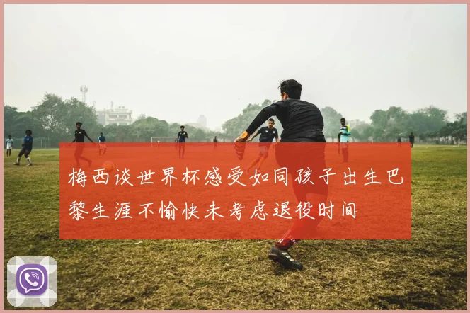 梅西谈世界杯感受如同孩子出生巴黎生涯不愉快未考虑退役时间