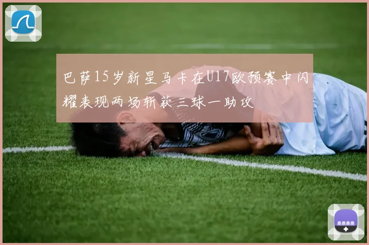 巴萨15岁新星马卡在U17欧预赛中闪耀表现两场斩获三球一助攻