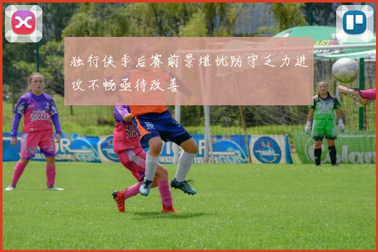 独行侠季后赛前景堪忧防守乏力进攻不畅亟待改善