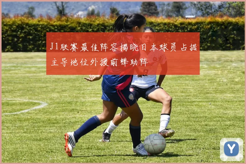 J1联赛最佳阵容揭晓日本球员占据主导地位外援前锋助阵