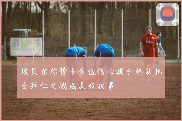 埃贝尔称赞卡多佐信心提升终获机会拜仁之战成美好故事