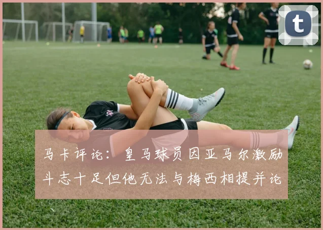 马卡评论：皇马球员因亚马尔激励斗志十足但他无法与梅西相提并论