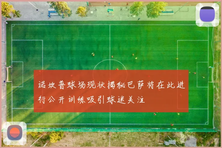 诺坎普球场现状揭秘巴萨将在此进行公开训练吸引球迷关注