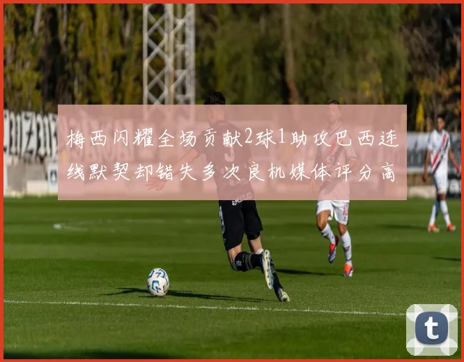 梅西闪耀全场贡献2球1助攻巴西连线默契却错失多次良机媒体评分高达96