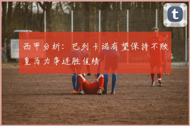 西甲分析：巴列卡诺有望保持不败皇马力争连胜佳绩