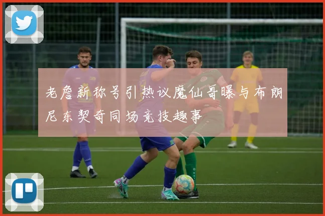 老詹新称号引热议魔仙哥曝与布朗尼东契奇同场竞技趣事