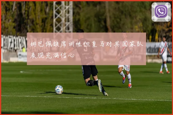 姆巴佩缺席训练但皇马对其国家队表现充满信心