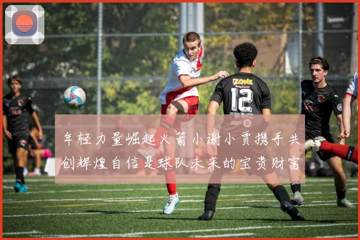 年轻力量崛起火箭小谢小贾携手共创辉煌自信是球队未来的宝贵财富