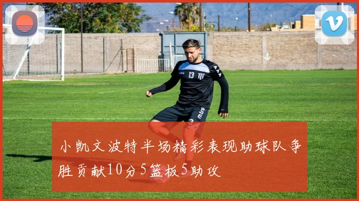 小凯文波特半场精彩表现助球队争胜贡献10分5篮板5助攻