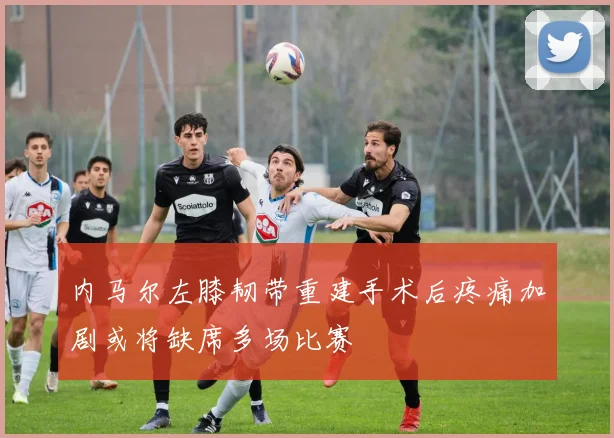 内马尔左膝韧带重建手术后疼痛加剧或将缺席多场比赛