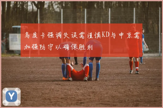 乌度卡强调失误需谨慎KD与申京需加强防守以确保胜利