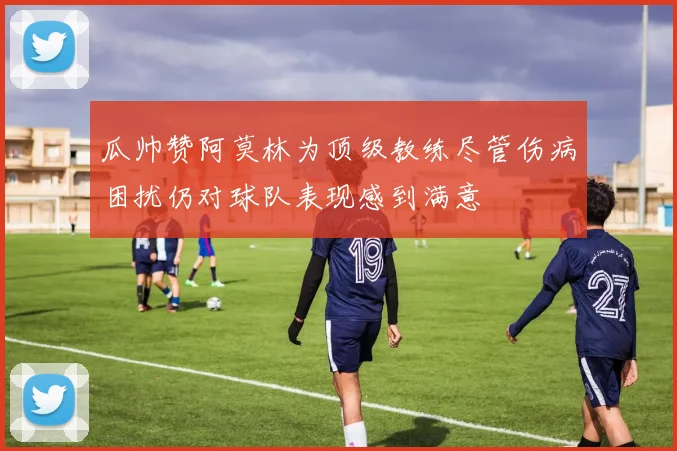 瓜帅赞阿莫林为顶级教练尽管伤病困扰仍对球队表现感到满意