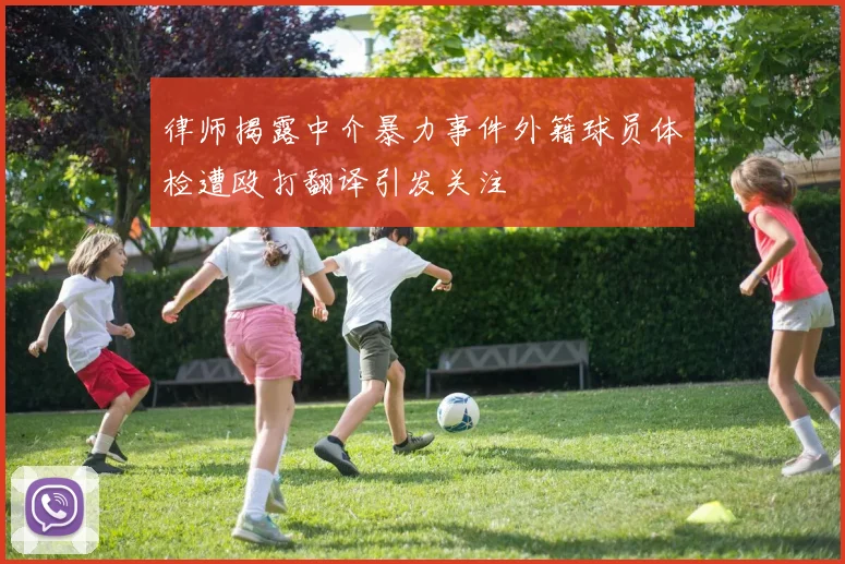 律师揭露中介暴力事件外籍球员体检遭殴打翻译引发关注