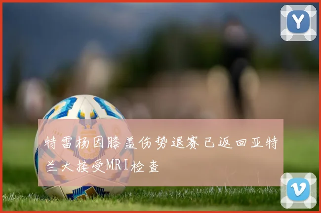 特雷杨因膝盖伤势退赛已返回亚特兰大接受MRI检查