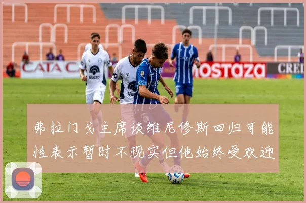 弗拉门戈主席谈维尼修斯回归可能性表示暂时不现实但他始终受欢迎