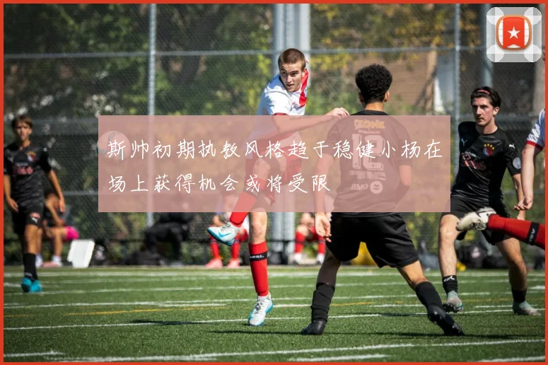 斯帅初期执教风格趋于稳健小杨在场上获得机会或将受限